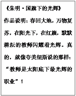 文本框: 《朱明?国旗下的光辉》
作品说明：春回大地，万物复苏，在阳光下，在红旗，默默耕耘的教师闪耀着光辉。真的，就像夸美纽斯说的那样：“教师是太阳底下最光辉的职业”！
